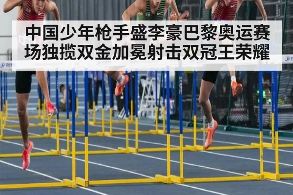中国少年枪手盛李豪巴黎奥运赛场独揽双金加冕射击双冠王荣耀