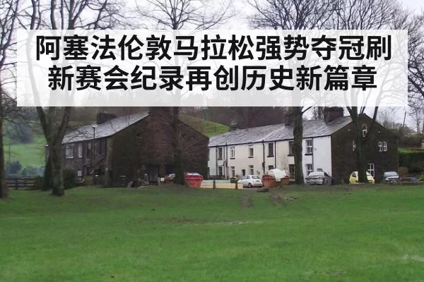 阿塞法伦敦马拉松强势夺冠刷新赛会纪录再创历史新篇章