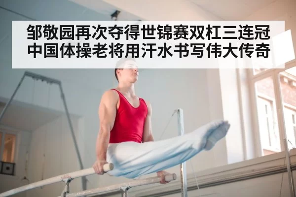 邹敬园再次夺得世锦赛双杠三连冠 中国体操老将用汗水书写伟大传奇